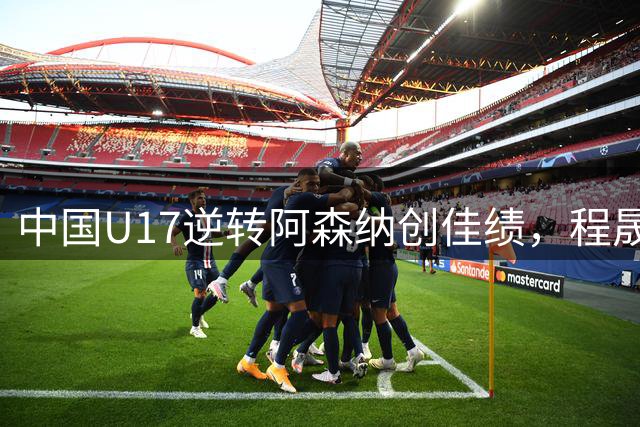 中国U17逆转阿森纳创佳绩，程晟涵绝杀赞赵松源表现神勇